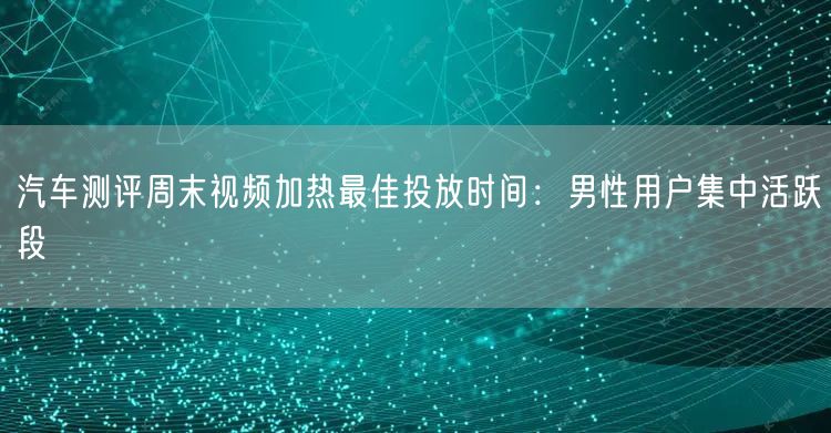 汽车测评周末视频加热最佳投放时间：男性用户集中活跃段