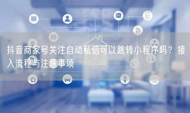 抖音商家号关注自动私信可以跳转小程序吗？接入流程与注意事项