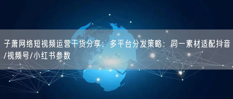 子萧网络短视频运营干货分享:多平台分发策略:同一素材适配抖音/视频号/小红书参数