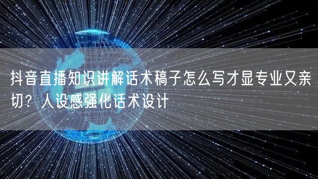 抖音直播知识讲解话术稿子怎么写才显专业又亲切？人设感强化话术设计