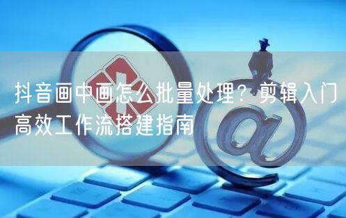 抖音画中画怎么批量处理？剪辑入门高效工作流搭建指南