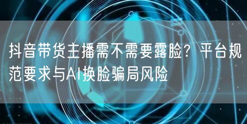 抖音带货主播需不需要露脸？平台规范要求与AI换脸骗局风险