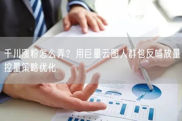 千川涨粉怎么弄？用巨量云图人群包反哺放量控量策略优化
