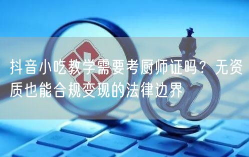 抖音小吃教学需要考厨师证吗？无资质也能合规变现的法律边界