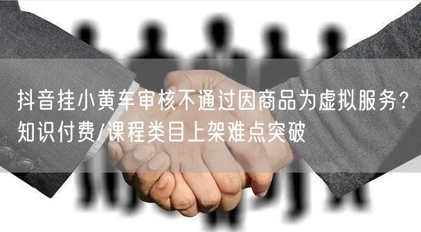 抖音挂小黄车审核不通过因商品为虚拟服务？知识付费/课程类目上架难点突破