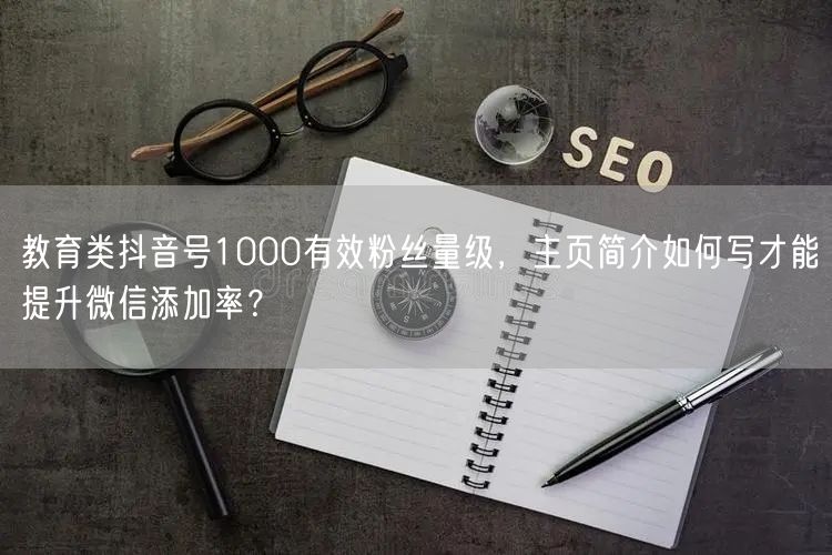教育类抖音号1000有效粉丝量级，主页简介如何写才能提升微信添加率？