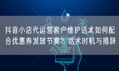 抖音小店代运营客户维护话术如何配合优惠券发放节奏？话术时机与措辞