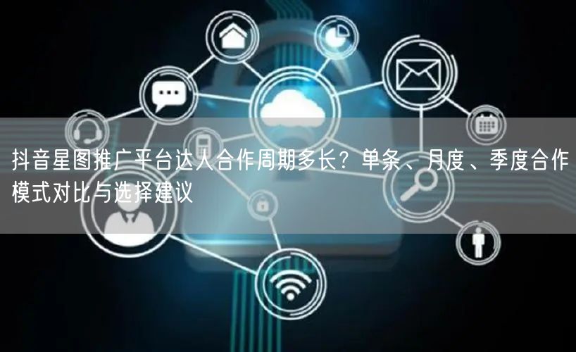 抖音星图推广平台达人合作周期多长？单条、月度、季度合作模式对比与选择建议