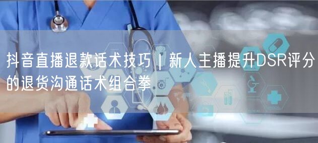 抖音直播退款话术技巧|新人主播提升DSR评分的退货沟通话术组合拳