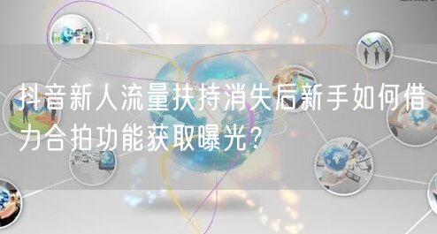 抖音新人流量扶持消失后新手如何借力合拍功能获取曝光?