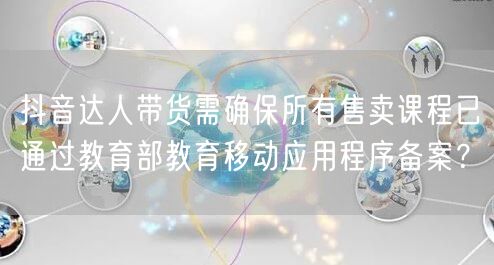 抖音达人带货需确保所有售卖课程已通过教育部教育移动应用程序备案?