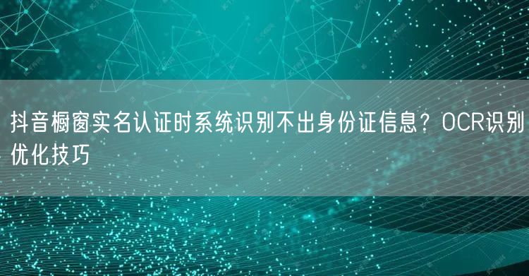 抖音橱窗实名认证时系统识别不出身份证信息？OCR识别优化技巧