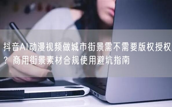 抖音AI动漫视频做城市街景需不需要版权授权？商用街景素材合规使用避坑指南
