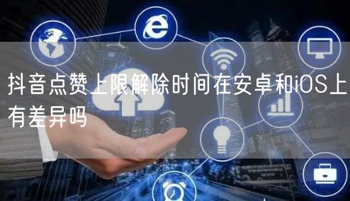 抖音点赞上限解除时间在安卓和iOS上有差异吗