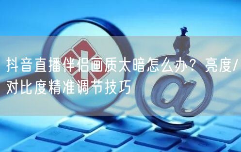 抖音直播伴侣画质太暗怎么办?亮度/对比度精准调节技巧