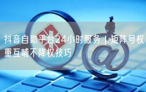 抖音自助平台24小时服务｜矩阵号权重互哺不降权技巧