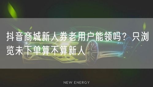 抖音商城新人券老用户能领吗？只浏览未下单算不算新人