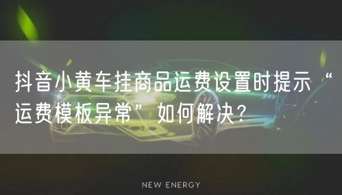 抖音小黄车挂商品运费设置时提示“运费模板异常”如何解决?