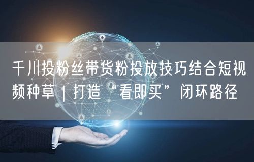 千川投粉丝带货粉投放技巧结合短视频种草｜打造“看即买”闭环路径