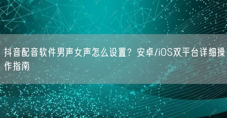 抖音配音软件男声女声怎么设置？安卓/iOS双平台详细操作指南