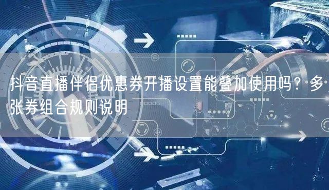 抖音直播伴侣优惠券开播设置能叠加使用吗?多张券组合规则说明