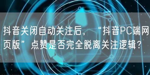 抖音关闭自动关注后，“抖音PC端网页版”点赞是否完全脱离关注逻辑？